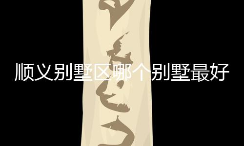 順義別墅區(qū)哪個別墅最好 如何挑選經(jīng)濟(jì)型別墅